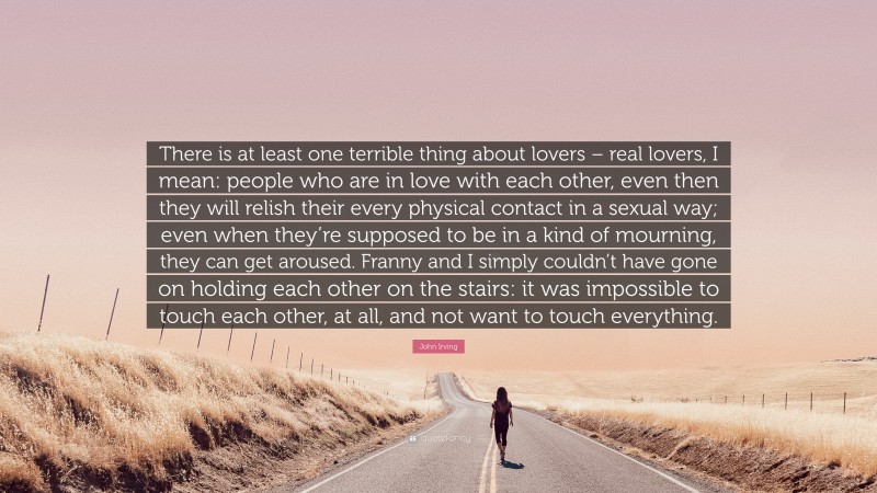 John Irving Quote: “There is at least one terrible thing about lovers – real lovers, I mean: people who are in love with each other, even then they will relish their every physical contact in a sexual way; even when they’re supposed to be in a kind of mourning, they can get aroused. Franny and I simply couldn’t have gone on holding each other on the stairs: it was impossible to touch each other, at all, and not want to touch everything.”