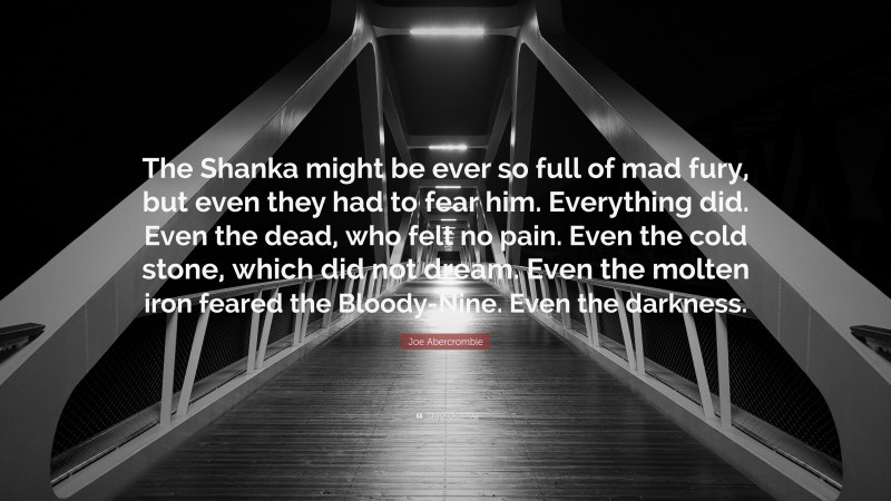 Joe Abercrombie Quote: “The Shanka might be ever so full of mad fury, but even they had to fear him. Everything did. Even the dead, who felt no pain. Even the cold stone, which did not dream. Even the molten iron feared the Bloody-Nine. Even the darkness.”