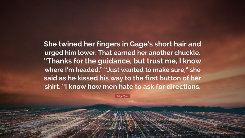 Paige Tyler Quote: “She twined her fingers in Gage’s short hair and urged him lower. That earned her another chuckle. “Thanks for the guidance, but trust me, I know where I’m headed.” “Just wanted to make sure,” she said as he kissed his way to the first button of her shirt. “I know how men hate to ask for directions.”