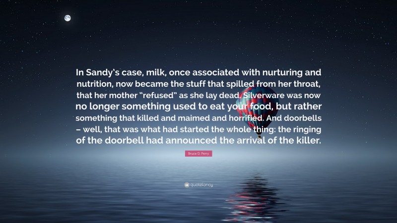 Bruce D. Perry Quote: “In Sandy’s case, milk, once associated with nurturing and nutrition, now became the stuff that spilled from her throat, that her mother “refused” as she lay dead. Silverware was now no longer something used to eat your food, but rather something that killed and maimed and horrified. And doorbells – well, that was what had started the whole thing: the ringing of the doorbell had announced the arrival of the killer.”