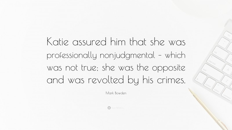 Mark Bowden Quote: “Katie assured him that she was professionally nonjudgmental – which was not true; she was the opposite and was revolted by his crimes.”