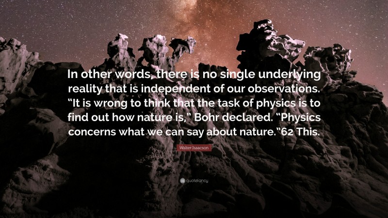 Walter Isaacson Quote: “In other words, there is no single underlying reality that is independent of our observations. “It is wrong to think that the task of physics is to find out how nature is,” Bohr declared. “Physics concerns what we can say about nature.”62 This.”