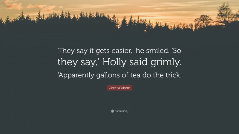 Cecelia Ahern Quote: “They say it gets easier,’ he smiled. ‘So they say,’ Holly said grimly. ‘Apparently gallons of tea do the trick.”