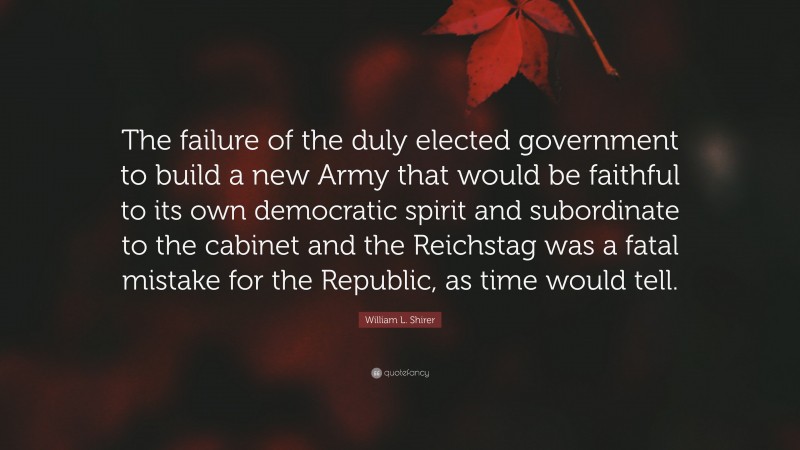 William L. Shirer Quote: “The failure of the duly elected government to build a new Army that would be faithful to its own democratic spirit and subordinate to the cabinet and the Reichstag was a fatal mistake for the Republic, as time would tell.”
