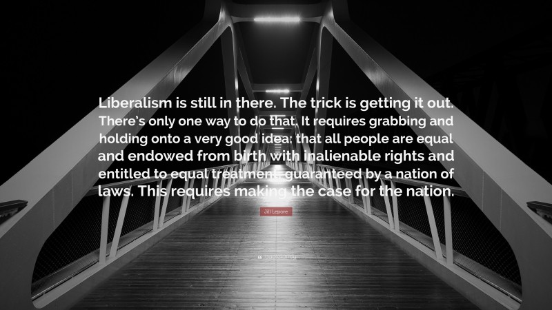 Jill Lepore Quote: “Liberalism is still in there. The trick is getting it out. There’s only one way to do that. It requires grabbing and holding onto a very good idea: that all people are equal and endowed from birth with inalienable rights and entitled to equal treatment, guaranteed by a nation of laws. This requires making the case for the nation.”