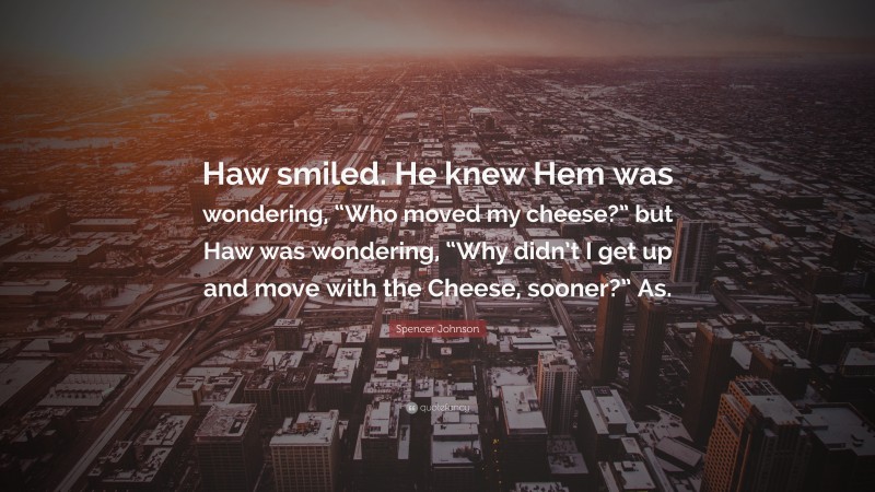 Spencer Johnson Quote: “Haw smiled. He knew Hem was wondering, “Who moved my cheese?” but Haw was wondering, “Why didn’t I get up and move with the Cheese, sooner?” As.”