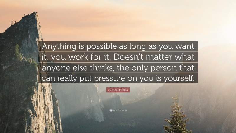 Michael Phelps Quote: “Anything is possible as long as you want it, you work for it. Doesn’t matter what anyone else thinks, the only person that can really put pressure on you is yourself.”