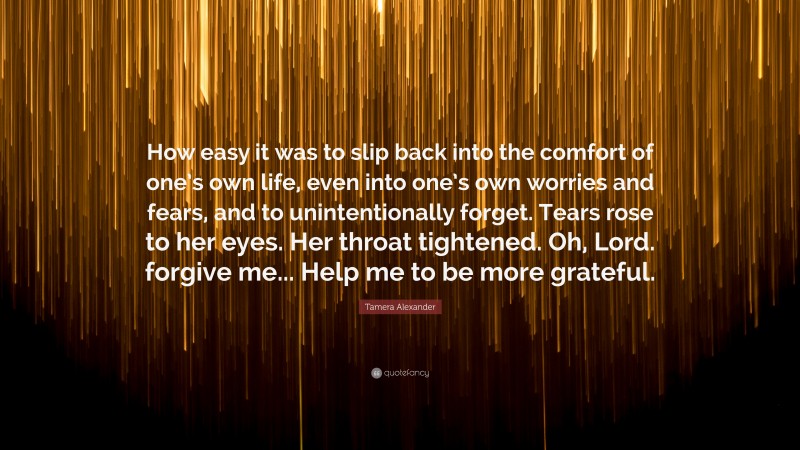 Tamera Alexander Quote: “How easy it was to slip back into the comfort of one’s own life, even into one’s own worries and fears, and to unintentionally forget. Tears rose to her eyes. Her throat tightened. Oh, Lord. forgive me... Help me to be more grateful.”