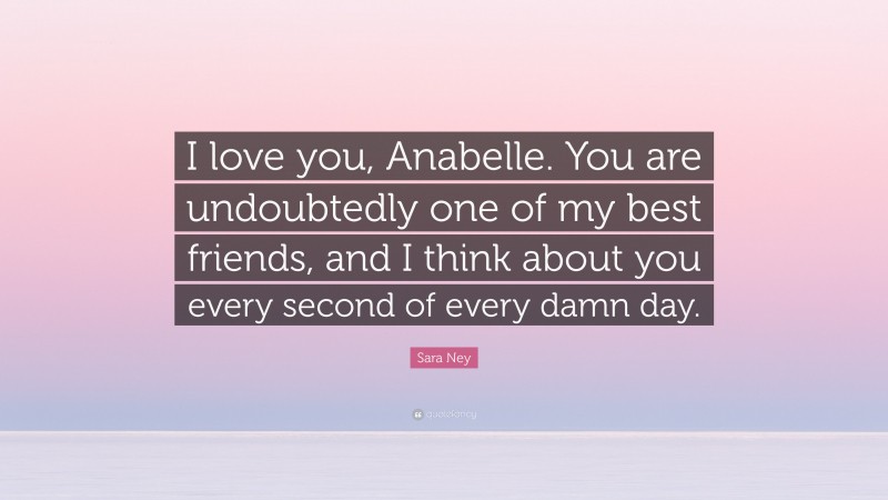 Sara Ney Quote: “I love you, Anabelle. You are undoubtedly one of my best friends, and I think about you every second of every damn day.”