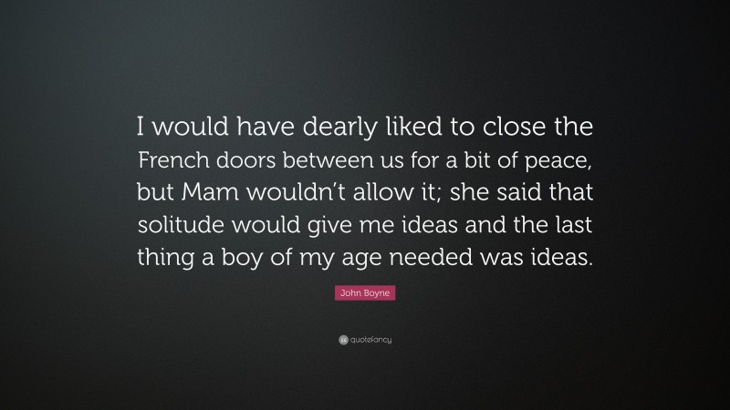 John Boyne Quote: “I would have dearly liked to close the French doors between us for a bit of peace, but Mam wouldn’t allow it; she said that solitude would give me ideas and the last thing a boy of my age needed was ideas.”