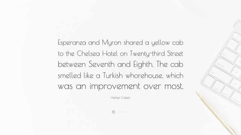 Harlan Coben Quote: “Esperanza and Myron shared a yellow cab to the Chelsea Hotel on Twenty-third Street between Seventh and Eighth. The cab smelled like a Turkish whorehouse, which was an improvement over most.”