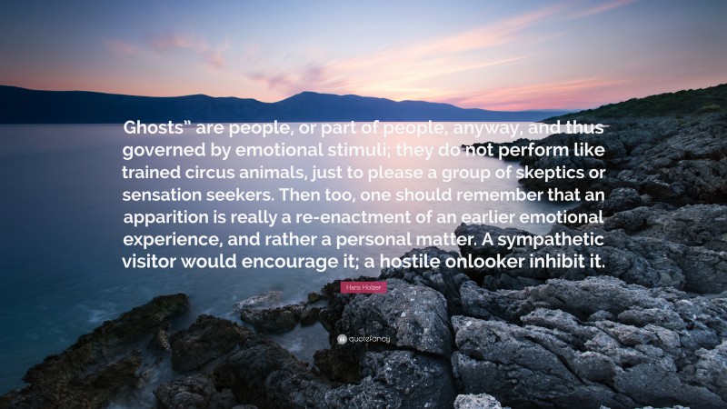 Hans Holzer Quote: “Ghosts” are people, or part of people, anyway, and thus governed by emotional stimuli; they do not perform like trained circus animals, just to please a group of skeptics or sensation seekers. Then too, one should remember that an apparition is really a re-enactment of an earlier emotional experience, and rather a personal matter. A sympathetic visitor would encourage it; a hostile onlooker inhibit it.”