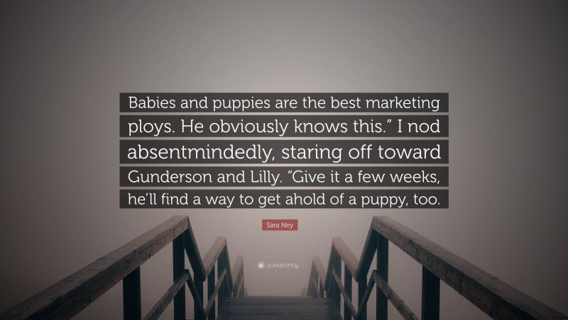 Sara Ney Quote: “Babies and puppies are the best marketing ploys. He obviously knows this.” I nod absentmindedly, staring off toward Gunderson and Lilly. “Give it a few weeks, he’ll find a way to get ahold of a puppy, too.”