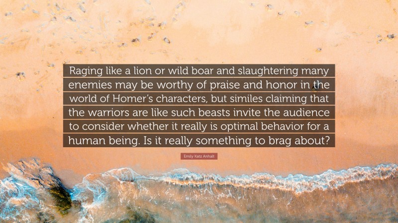 Emily Katz Anhalt Quote: “Raging like a lion or wild boar and slaughtering many enemies may be worthy of praise and honor in the world of Homer’s characters, but similes claiming that the warriors are like such beasts invite the audience to consider whether it really is optimal behavior for a human being. Is it really something to brag about?”