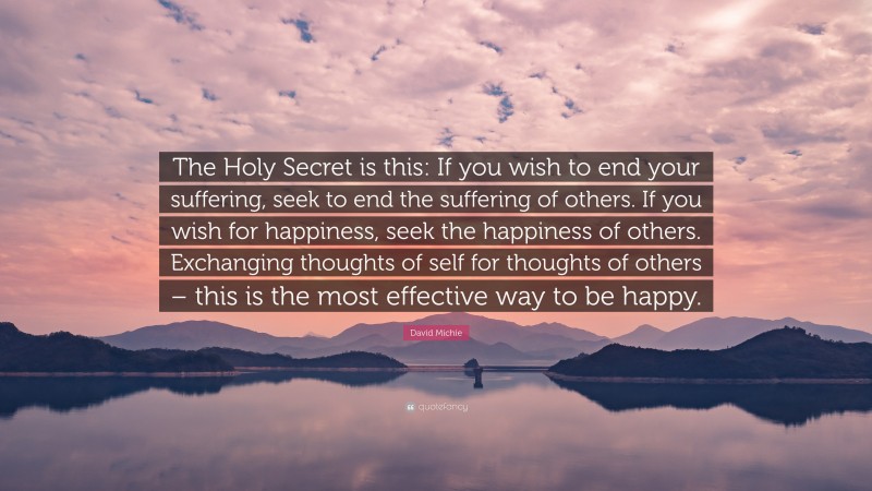 David Michie Quote: “The Holy Secret is this: If you wish to end your suffering, seek to end the suffering of others. If you wish for happiness, seek the happiness of others. Exchanging thoughts of self for thoughts of others – this is the most effective way to be happy.”