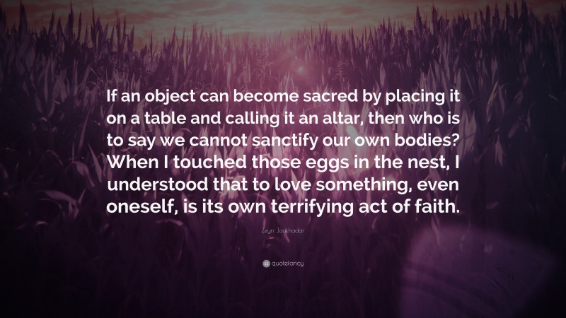 Zeyn Joukhadar Quote: “If an object can become sacred by placing it on a table and calling it an altar, then who is to say we cannot sanctify our own bodies? When I touched those eggs in the nest, I understood that to love something, even oneself, is its own terrifying act of faith.”
