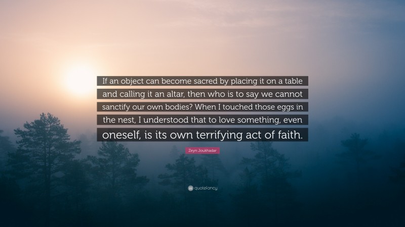 Zeyn Joukhadar Quote: “If an object can become sacred by placing it on a table and calling it an altar, then who is to say we cannot sanctify our own bodies? When I touched those eggs in the nest, I understood that to love something, even oneself, is its own terrifying act of faith.”