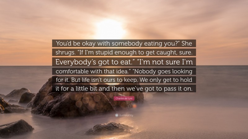 Charles de Lint Quote: “You’d be okay with somebody eating you?” She shrugs. “If I’m stupid enough to get caught, sure. Everybody’s got to eat.” “I’m not sure I’m comfortable with that idea.” “Nobody goes looking for it. But life isn’t ours to keep. We only get to hold it for a little bit and then we’ve got to pass it on.”