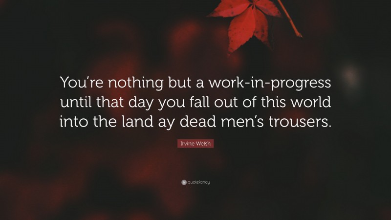 Irvine Welsh Quote: “You’re nothing but a work-in-progress until that day you fall out of this world into the land ay dead men’s trousers.”