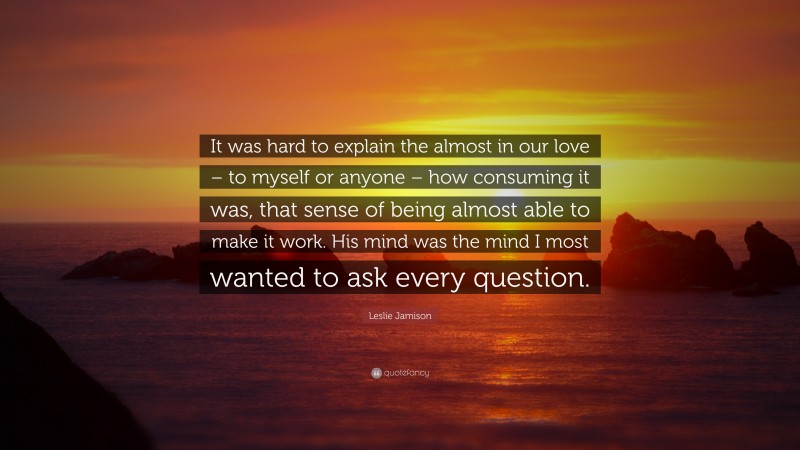 Leslie Jamison Quote: “It was hard to explain the almost in our love – to myself or anyone – how consuming it was, that sense of being almost able to make it work. His mind was the mind I most wanted to ask every question.”