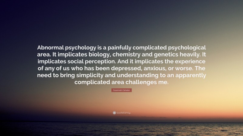 Susannah Cahalan Quote: “Abnormal psychology is a painfully complicated psychological area. It implicates biology, chemistry and genetics heavily. It implicates social perception. And it implicates the experience of any of us who has been depressed, anxious, or worse. The need to bring simplicity and understanding to an apparently complicated area challenges me.”