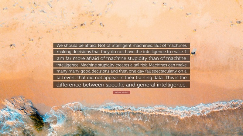 Melanie Mitchell Quote: “We should be afraid. Not of intelligent machines. But of machines making decisions that they do not have the intelligence to make. I am far more afraid of machine stupidity than of machine intelligence. Machine stupidity creates a tail risk. Machines can make many many good decisions and then one day fail spectacularly on a tail event that did not appear in their training data. This is the difference between specific and general intelligence.”