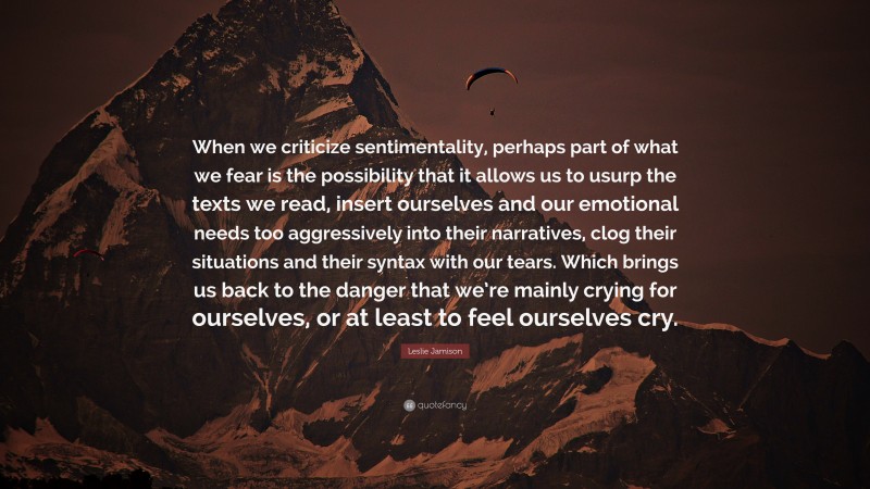 Leslie Jamison Quote: “When we criticize sentimentality, perhaps part of what we fear is the possibility that it allows us to usurp the texts we read, insert ourselves and our emotional needs too aggressively into their narratives, clog their situations and their syntax with our tears. Which brings us back to the danger that we’re mainly crying for ourselves, or at least to feel ourselves cry.”