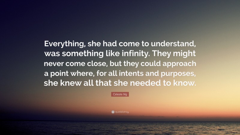 Celeste Ng Quote: “Everything, she had come to understand, was something like infinity. They might never come close, but they could approach a point where, for all intents and purposes, she knew all that she needed to know.”