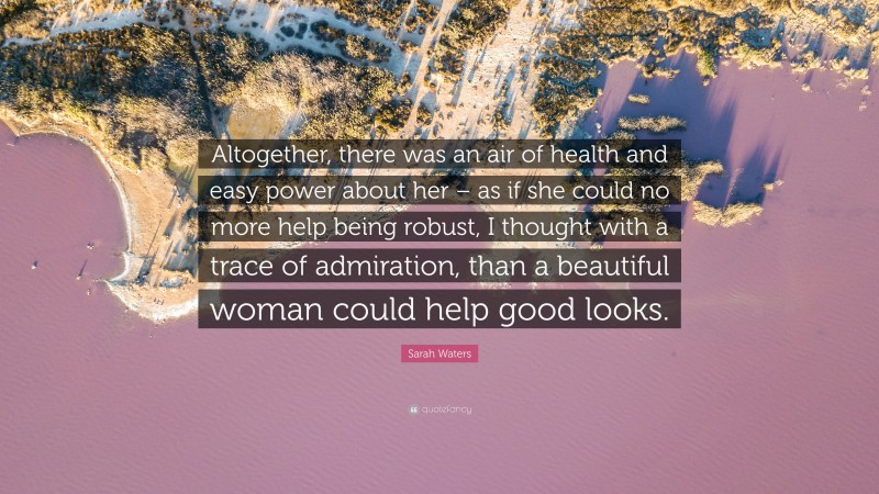 Sarah Waters Quote: “Altogether, there was an air of health and easy power about her – as if she could no more help being robust, I thought with a trace of admiration, than a beautiful woman could help good looks.”