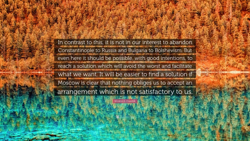 Winston S. Churchill Quote: “In contrast to this, it is not in our interest to abandon Constantinople to Russia and Bulgaria to Bolshevism. But even here it should be possible, with good intentions, to reach a solution which will avoid the worst and facilitate what we want. It will be easier to find a solution if Moscow is clear that nothing obliges us to accept an arrangement which is not satisfactory to us.”