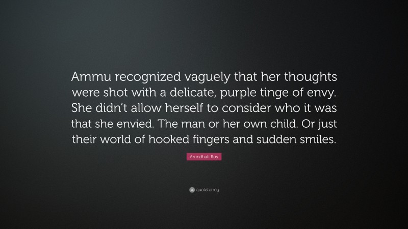Arundhati Roy Quote: “Ammu recognized vaguely that her thoughts were shot with a delicate, purple tinge of envy. She didn’t allow herself to consider who it was that she envied. The man or her own child. Or just their world of hooked fingers and sudden smiles.”