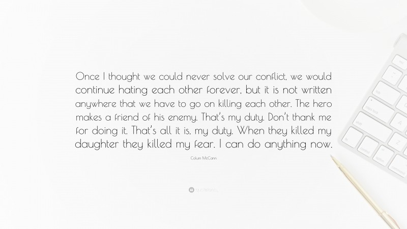 Colum McCann Quote: “Once I thought we could never solve our conflict, we would continue hating each other forever, but it is not written anywhere that we have to go on killing each other. The hero makes a friend of his enemy. That’s my duty. Don’t thank me for doing it. That’s all it is, my duty. When they killed my daughter they killed my fear. I can do anything now.”