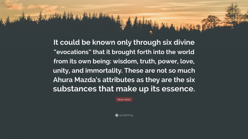 Reza Aslan Quote: “It could be known only through six divine “evocations” that it brought forth into the world from its own being: wisdom, truth, power, love, unity, and immortality. These are not so much Ahura Mazda’s attributes as they are the six substances that make up its essence.”