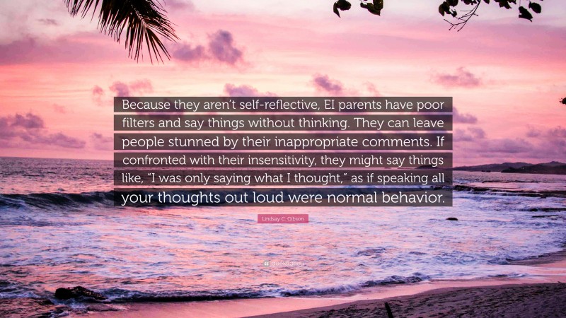 Lindsay C. Gibson Quote: “Because they aren’t self-reflective, EI parents have poor filters and say things without thinking. They can leave people stunned by their inappropriate comments. If confronted with their insensitivity, they might say things like, “I was only saying what I thought,” as if speaking all your thoughts out loud were normal behavior.”