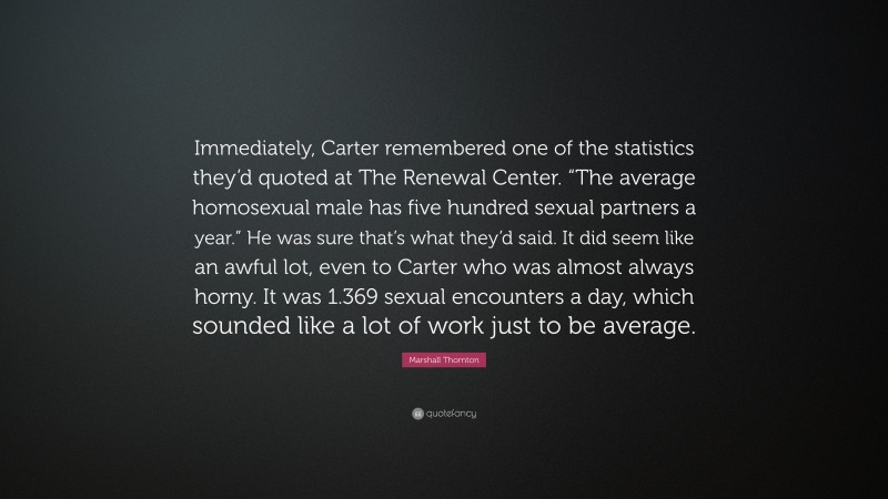 Marshall Thornton Quote: “Immediately, Carter remembered one of the statistics they’d quoted at The Renewal Center. “The average homosexual male has five hundred sexual partners a year.” He was sure that’s what they’d said. It did seem like an awful lot, even to Carter who was almost always horny. It was 1.369 sexual encounters a day, which sounded like a lot of work just to be average.”