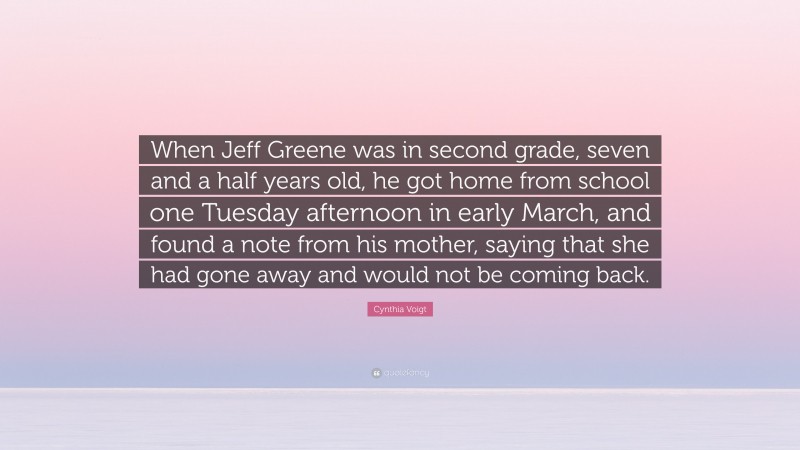 Cynthia Voigt Quote: “When Jeff Greene was in second grade, seven and a half years old, he got home from school one Tuesday afternoon in early March, and found a note from his mother, saying that she had gone away and would not be coming back.”