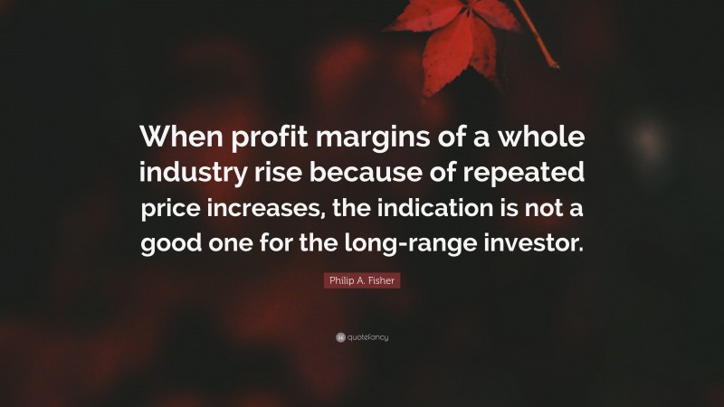 Philip A. Fisher Quote: “When profit margins of a whole industry rise because of repeated price increases, the indication is not a good one for the long-range investor.”