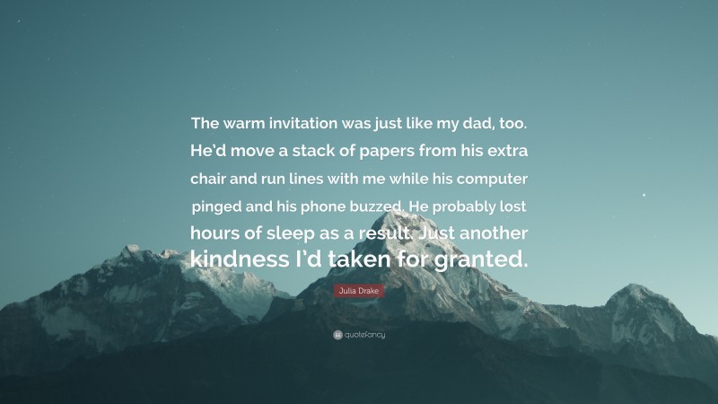 Julia Drake Quote: “The warm invitation was just like my dad, too. He’d move a stack of papers from his extra chair and run lines with me while his computer pinged and his phone buzzed. He probably lost hours of sleep as a result. Just another kindness I’d taken for granted.”