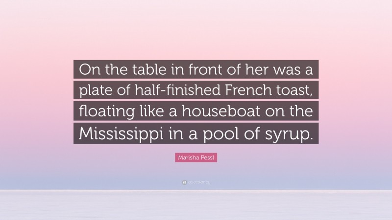 Marisha Pessl Quote: “On the table in front of her was a plate of half-finished French toast, floating like a houseboat on the Mississippi in a pool of syrup.”