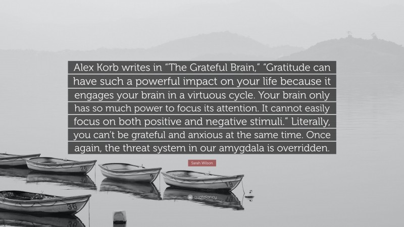 Sarah Wilson Quote: “Alex Korb writes in “The Grateful Brain,” “Gratitude can have such a powerful impact on your life because it engages your brain in a virtuous cycle. Your brain only has so much power to focus its attention. It cannot easily focus on both positive and negative stimuli.” Literally, you can’t be grateful and anxious at the same time. Once again, the threat system in our amygdala is overridden.”