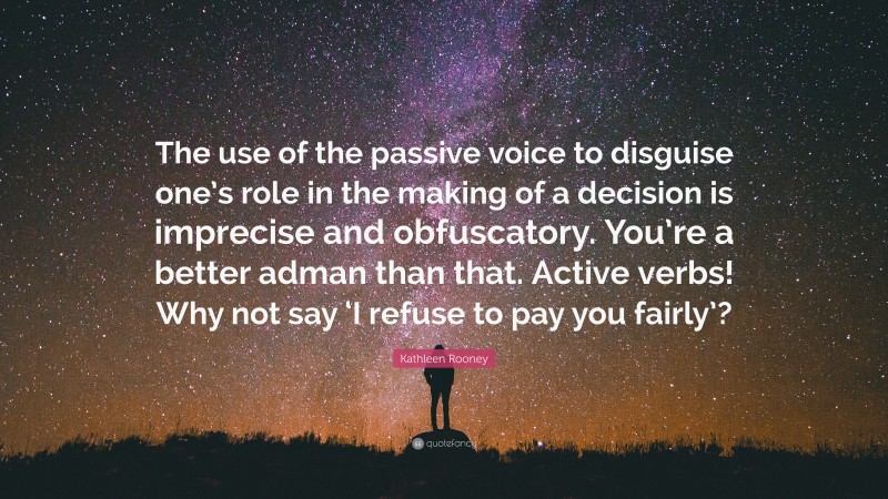 Kathleen Rooney Quote: “The use of the passive voice to disguise one’s role in the making of a decision is imprecise and obfuscatory. You’re a better adman than that. Active verbs! Why not say ‘I refuse to pay you fairly’?”