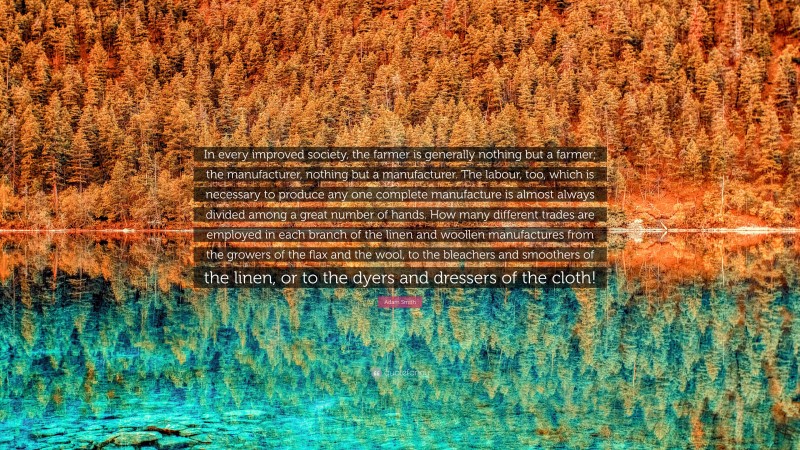 Adam Smith Quote: “In every improved society, the farmer is generally nothing but a farmer; the manufacturer, nothing but a manufacturer. The labour, too, which is necessary to produce any one complete manufacture is almost always divided among a great number of hands. How many different trades are employed in each branch of the linen and woollen manufactures from the growers of the flax and the wool, to the bleachers and smoothers of the linen, or to the dyers and dressers of the cloth!”