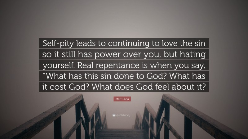 Matt Papa Quote: “Self-pity leads to continuing to love the sin so it still has power over you, but hating yourself. Real repentance is when you say, “What has this sin done to God? What has it cost God? What does God feel about it?”