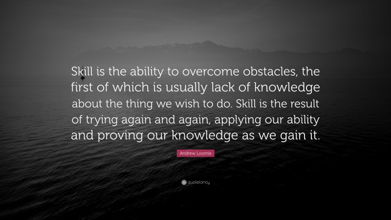 Andrew Loomis Quote: “Skill is the ability to overcome obstacles, the first of which is usually lack of knowledge about the thing we wish to do. Skill is the result of trying again and again, applying our ability and proving our knowledge as we gain it.”