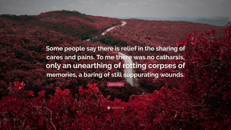 Robin Hobb Quote: “Some people say there is relief in the sharing of cares and pains. To me there was no catharsis, only an unearthing of rotting corpses of memories, a baring of still suppurating wounds.”