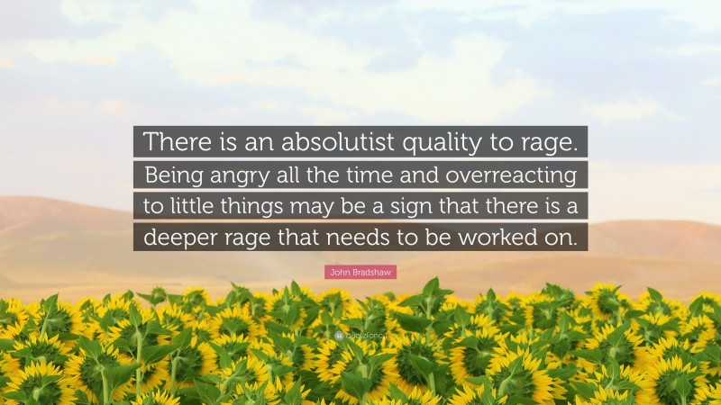 John Bradshaw Quote: “There is an absolutist quality to rage. Being angry all the time and overreacting to little things may be a sign that there is a deeper rage that needs to be worked on.”