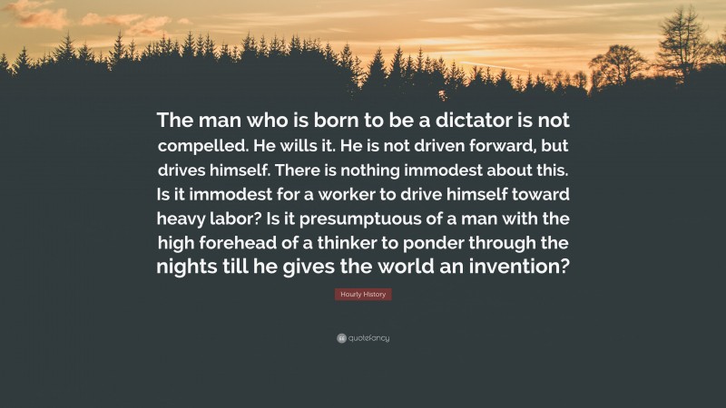 Hourly History Quote: “The man who is born to be a dictator is not compelled. He wills it. He is not driven forward, but drives himself. There is nothing immodest about this. Is it immodest for a worker to drive himself toward heavy labor? Is it presumptuous of a man with the high forehead of a thinker to ponder through the nights till he gives the world an invention?”