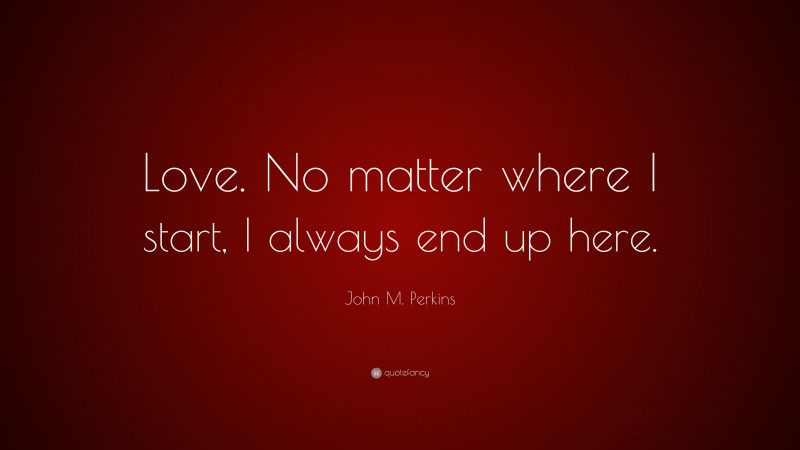 John M. Perkins Quote: “Love. No matter where I start, I always end up here.”