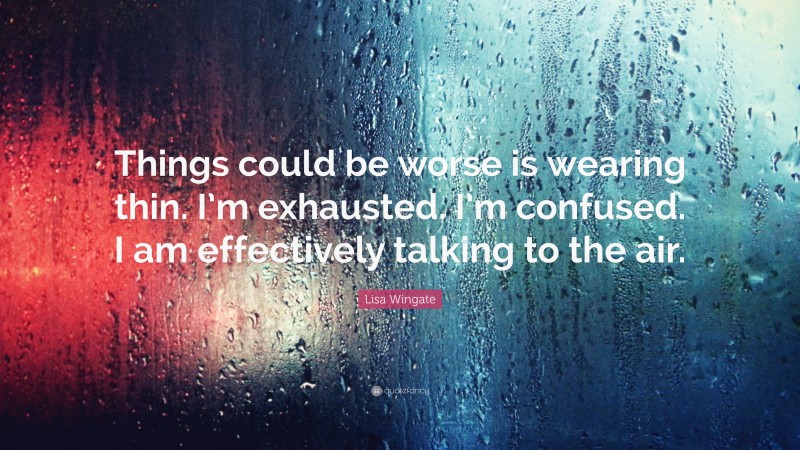 Lisa Wingate Quote: “Things could be worse is wearing thin. I’m exhausted. I’m confused. I am effectively talking to the air.”