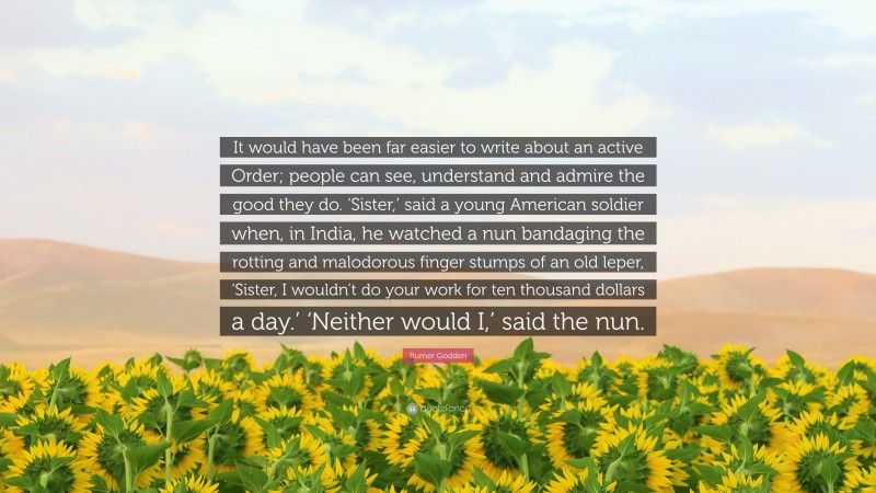 Rumer Godden Quote: “It would have been far easier to write about an active Order; people can see, understand and admire the good they do. ‘Sister,’ said a young American soldier when, in India, he watched a nun bandaging the rotting and malodorous finger stumps of an old leper, ‘Sister, I wouldn’t do your work for ten thousand dollars a day.’ ‘Neither would I,’ said the nun.”